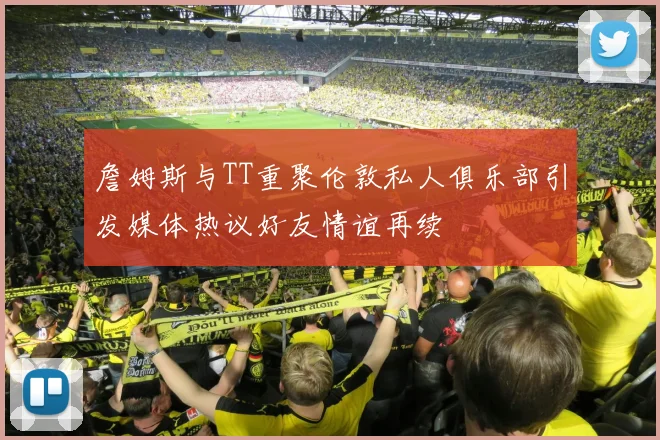 詹姆斯与TT重聚伦敦私人俱乐部引发媒体热议好友情谊再续