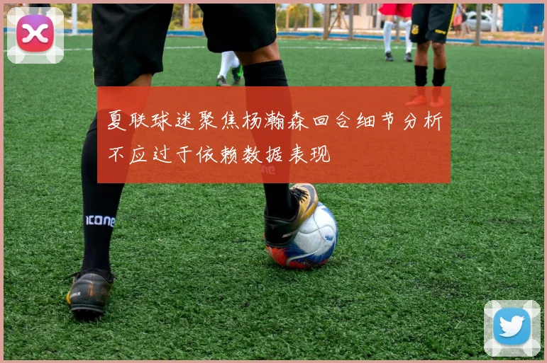 夏联球迷聚焦杨瀚森回合细节分析不应过于依赖数据表现