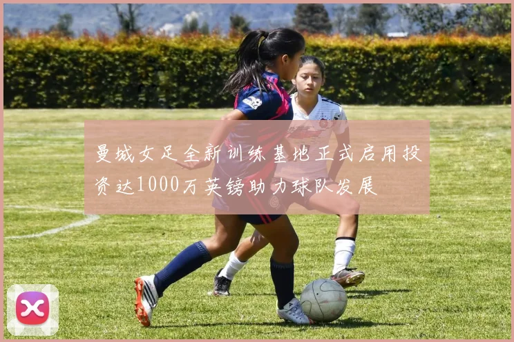 曼城女足全新训练基地正式启用投资达1000万英镑助力球队发展