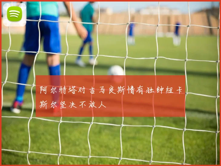 阿尔特塔对吉马良斯情有独钟纽卡斯尔坚决不放人