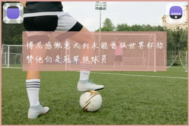 博尼感慨意大利未能晋级世界杯称赞他们是冠军级球员