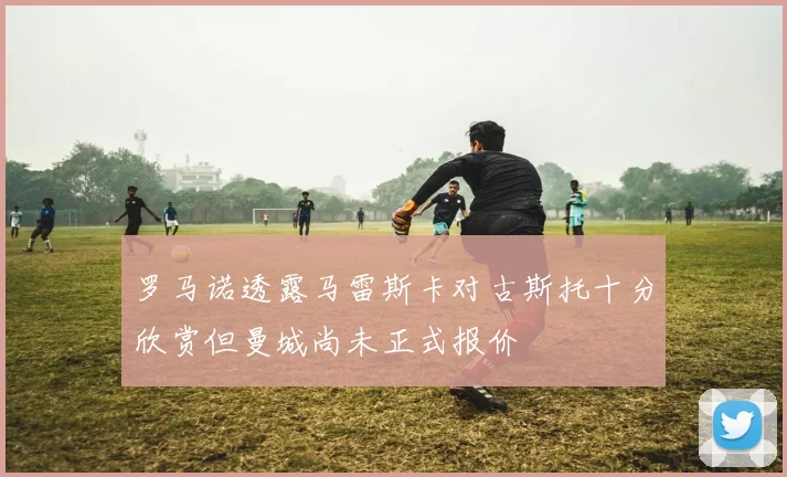 罗马诺透露马雷斯卡对古斯托十分欣赏但曼城尚未正式报价