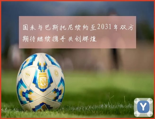 国米与巴斯托尼续约至2031年双方期待继续携手共创辉煌