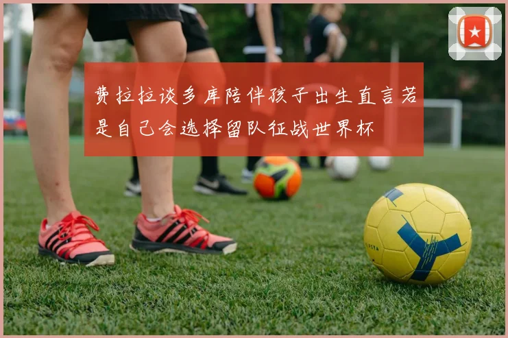 费拉拉谈多库陪伴孩子出生直言若是自己会选择留队征战世界杯