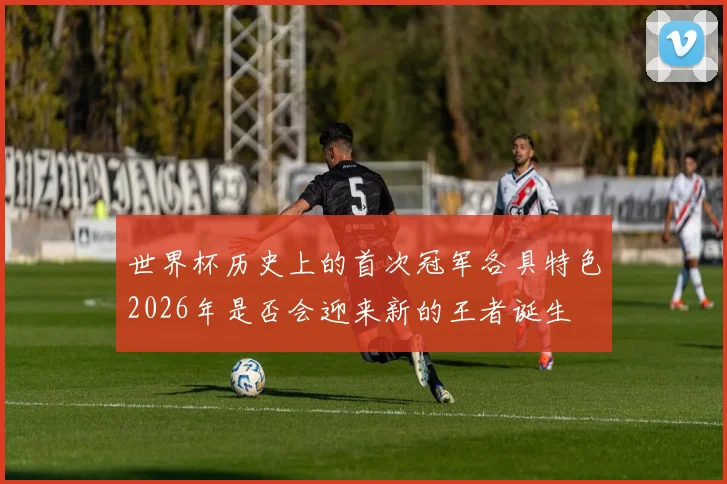 世界杯历史上的首次冠军各具特色2026年是否会迎来新的王者诞生