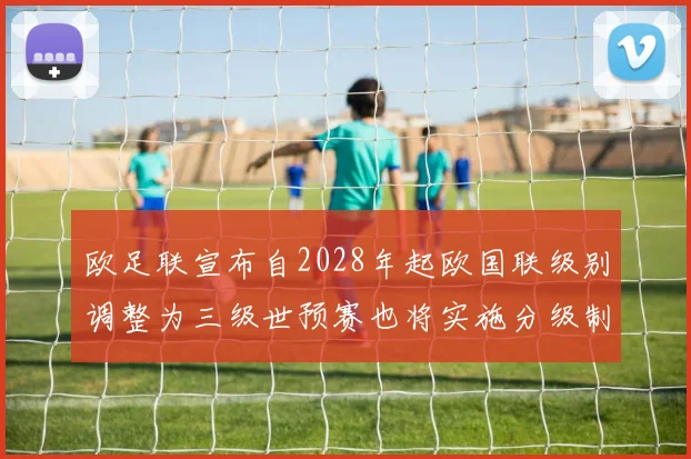欧足联宣布自2028年起欧国联级别调整为三级世预赛也将实施分级制度